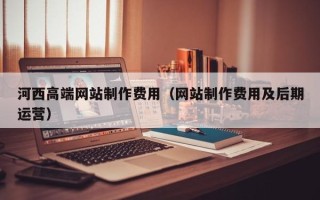 阿坝河西高端网站制作费用（网站制作费用及后期运营）