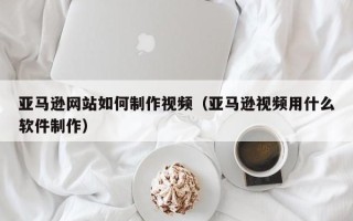 阿坝亚马逊网站如何制作视频（亚马逊视频用什么软件制作）