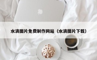 阿坝水滴图片免费制作网站（水滴图片下载）